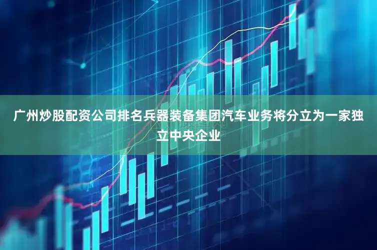 广州炒股配资公司排名兵器装备集团汽车业务将分立为一家独立中央企业