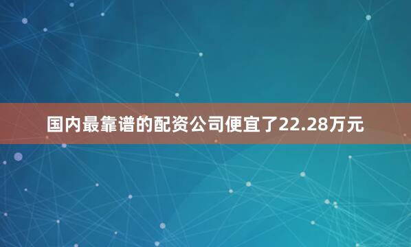 国内最靠谱的配资公司便宜了22.28万元