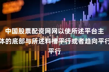 中国股票配资网网以使所述平台主体的底部与所述料槽平行或者趋向平行