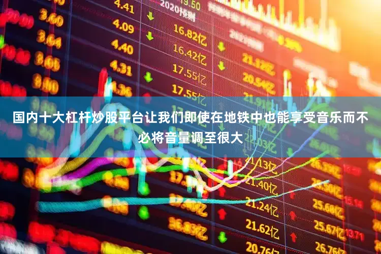 国内十大杠杆炒股平台让我们即使在地铁中也能享受音乐而不必将音量调至很大