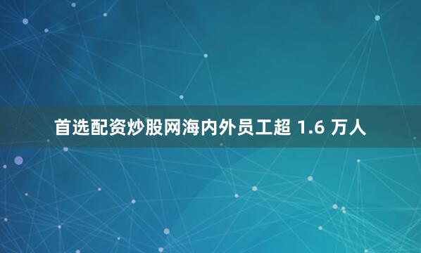 首选配资炒股网海内外员工超 1.6 万人